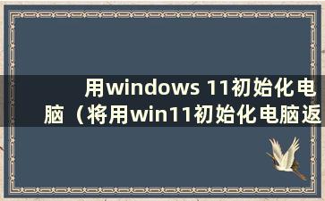 用windows 11初始化电脑（将用win11初始化电脑返回win10）